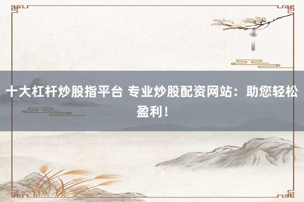 十大杠杆炒股指平台 专业炒股配资网站：助您轻松盈利！