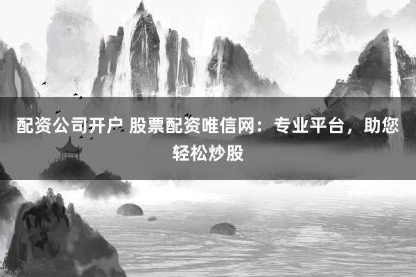 配资公司开户 股票配资唯信网：专业平台，助您轻松炒股
