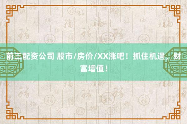 前三配资公司 股市/房价/XX涨吧！抓住机遇，财富增值！