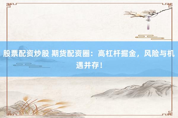 股票配资炒股 期货配资圈：高杠杆掘金，风险与机遇并存！