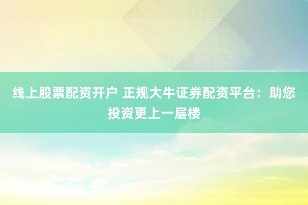 线上股票配资开户 正规大牛证券配资平台：助您投资更上一层楼