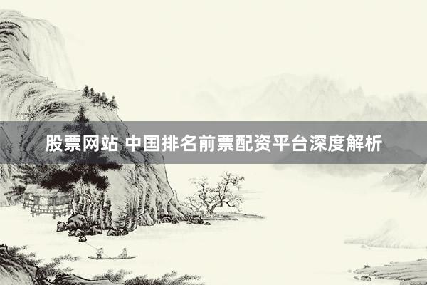股票网站 中国排名前票配资平台深度解析