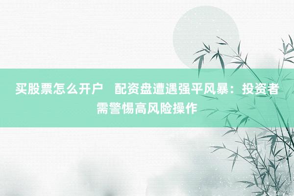 买股票怎么开户   配资盘遭遇强平风暴：投资者需警惕高风险操作