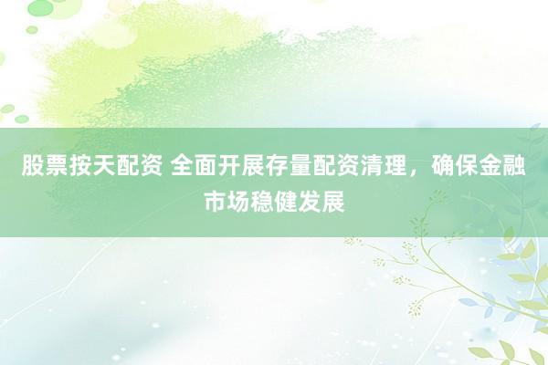 股票按天配资 全面开展存量配资清理，确保金融市场稳健发展