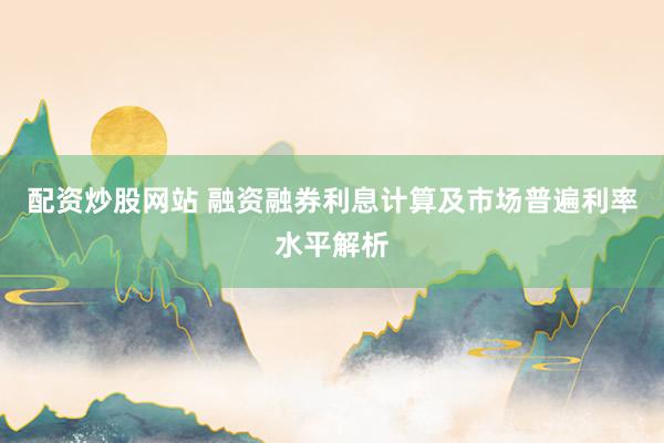 配资炒股网站 融资融券利息计算及市场普遍利率水平解析