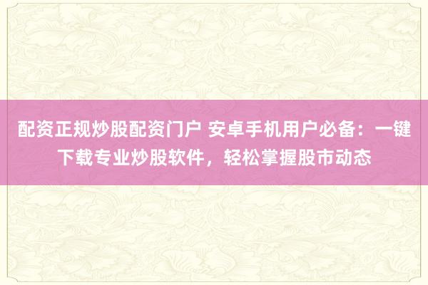 配资正规炒股配资门户 安卓手机用户必备：一键下载专业炒股软件，轻松掌握股市动态